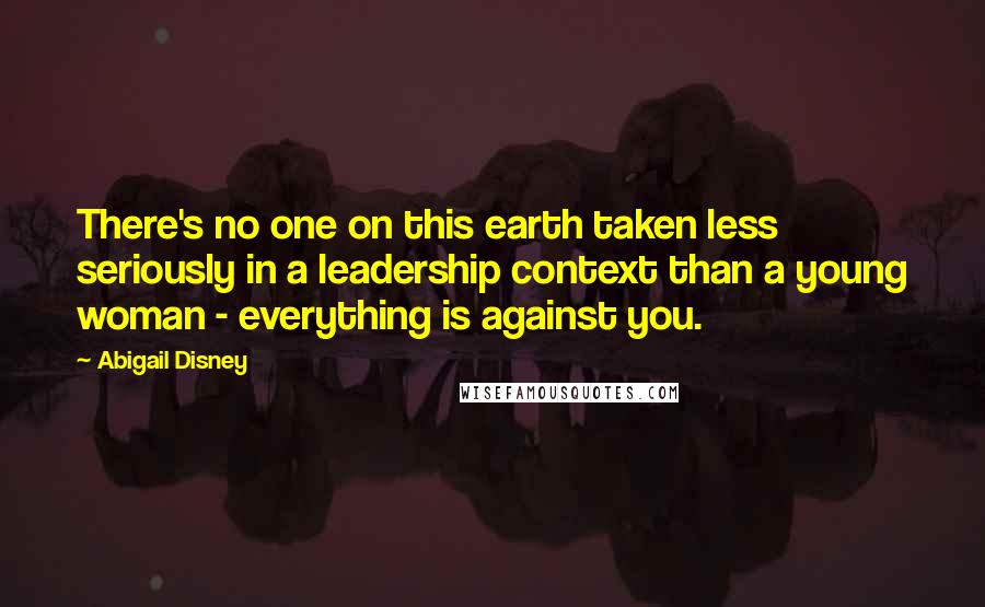 Abigail Disney Quotes: There's no one on this earth taken less seriously in a leadership context than a young woman - everything is against you.