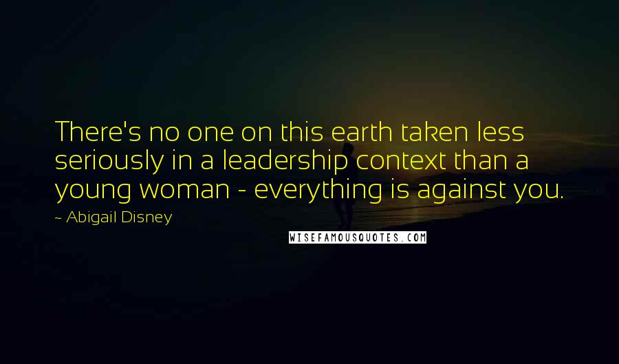 Abigail Disney Quotes: There's no one on this earth taken less seriously in a leadership context than a young woman - everything is against you.