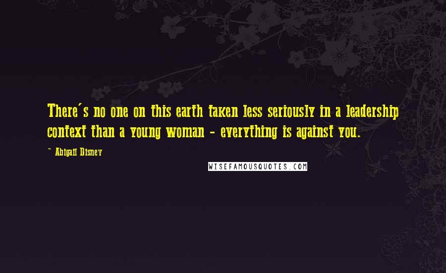 Abigail Disney Quotes: There's no one on this earth taken less seriously in a leadership context than a young woman - everything is against you.