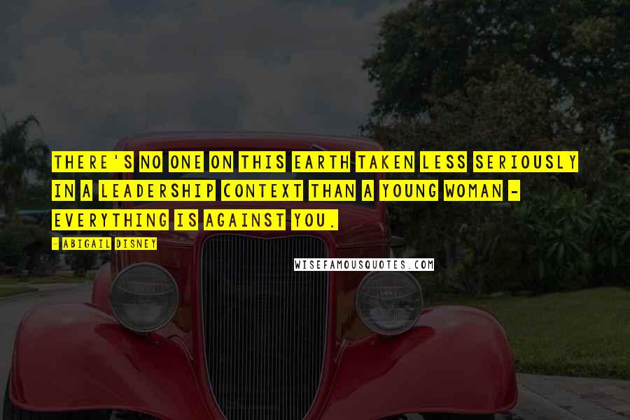 Abigail Disney Quotes: There's no one on this earth taken less seriously in a leadership context than a young woman - everything is against you.