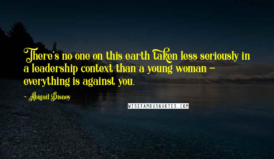 Abigail Disney Quotes: There's no one on this earth taken less seriously in a leadership context than a young woman - everything is against you.