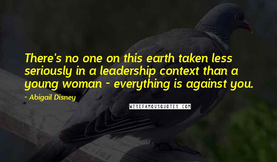 Abigail Disney Quotes: There's no one on this earth taken less seriously in a leadership context than a young woman - everything is against you.