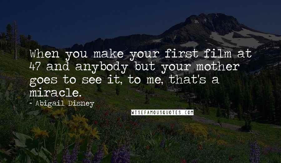 Abigail Disney Quotes: When you make your first film at 47 and anybody but your mother goes to see it, to me, that's a miracle.