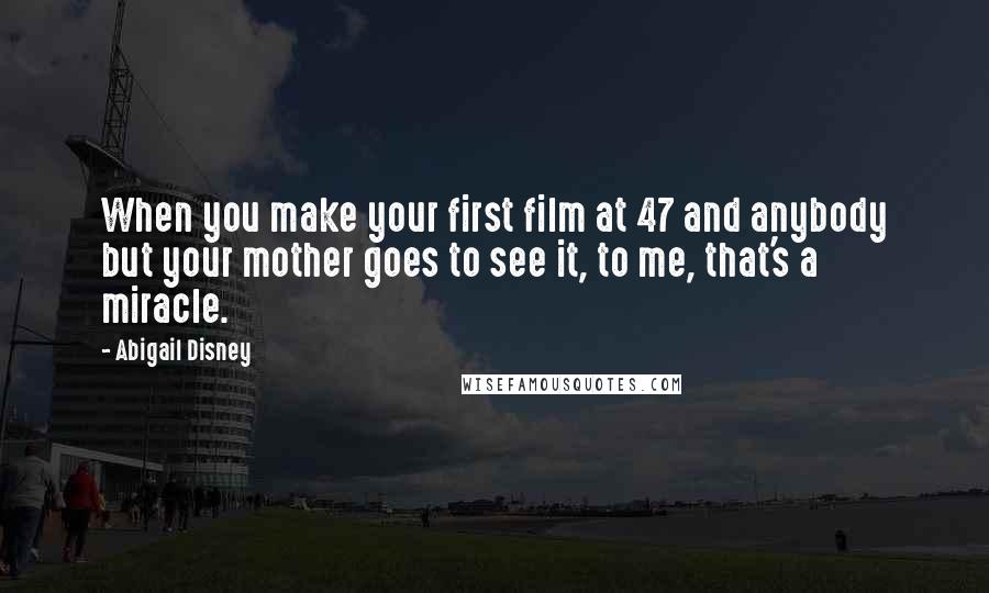 Abigail Disney Quotes: When you make your first film at 47 and anybody but your mother goes to see it, to me, that's a miracle.