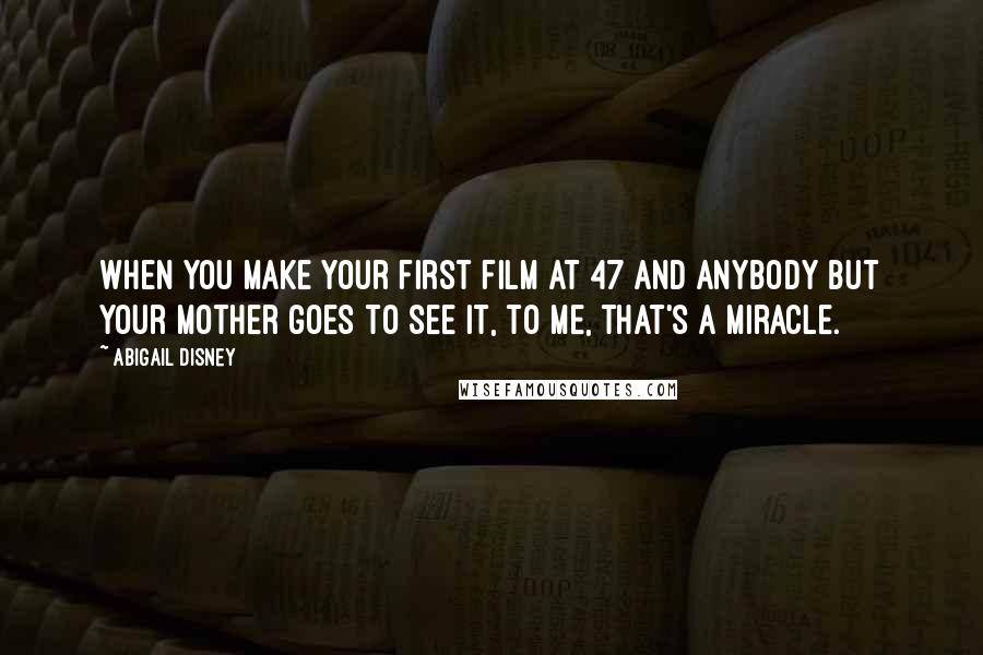 Abigail Disney Quotes: When you make your first film at 47 and anybody but your mother goes to see it, to me, that's a miracle.