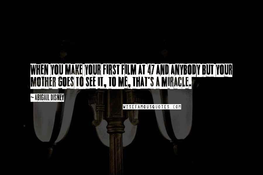 Abigail Disney Quotes: When you make your first film at 47 and anybody but your mother goes to see it, to me, that's a miracle.