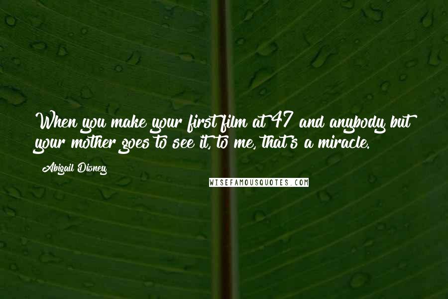 Abigail Disney Quotes: When you make your first film at 47 and anybody but your mother goes to see it, to me, that's a miracle.