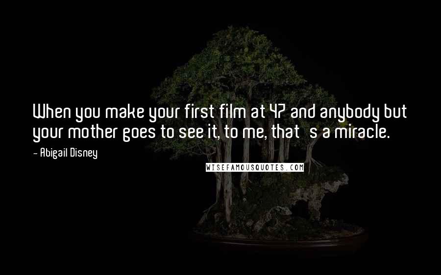 Abigail Disney Quotes: When you make your first film at 47 and anybody but your mother goes to see it, to me, that's a miracle.