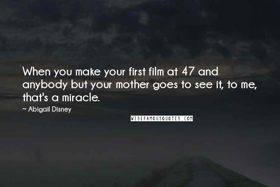 Abigail Disney Quotes: When you make your first film at 47 and anybody but your mother goes to see it, to me, that's a miracle.
