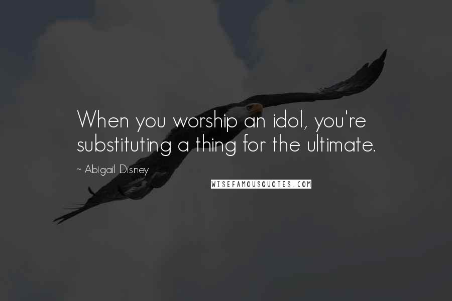 Abigail Disney Quotes: When you worship an idol, you're substituting a thing for the ultimate.