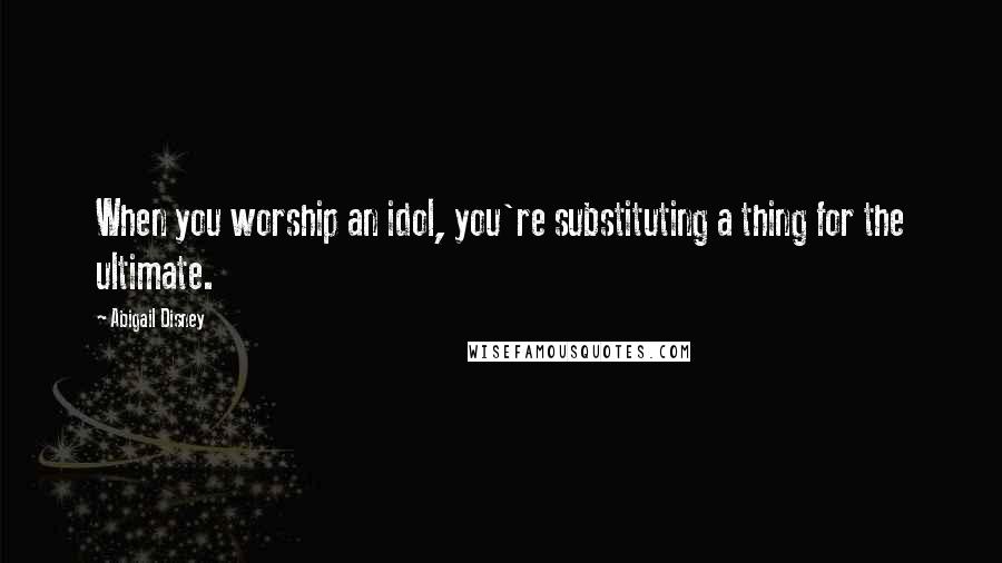 Abigail Disney Quotes: When you worship an idol, you're substituting a thing for the ultimate.