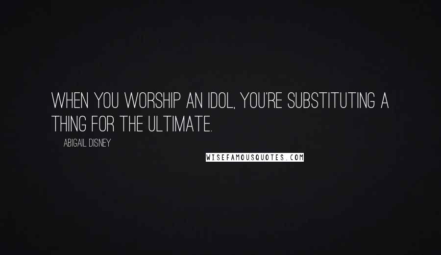 Abigail Disney Quotes: When you worship an idol, you're substituting a thing for the ultimate.