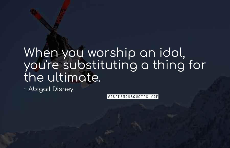 Abigail Disney Quotes: When you worship an idol, you're substituting a thing for the ultimate.