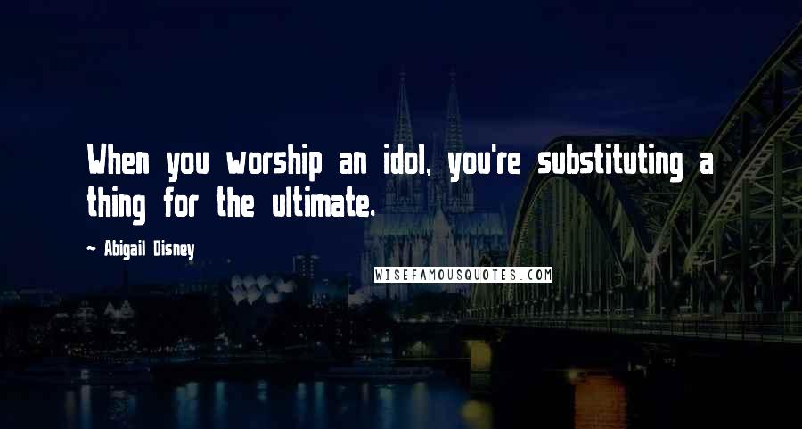 Abigail Disney Quotes: When you worship an idol, you're substituting a thing for the ultimate.