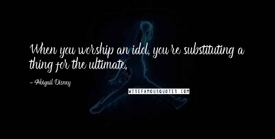 Abigail Disney Quotes: When you worship an idol, you're substituting a thing for the ultimate.