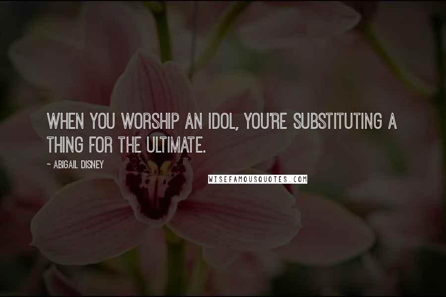 Abigail Disney Quotes: When you worship an idol, you're substituting a thing for the ultimate.