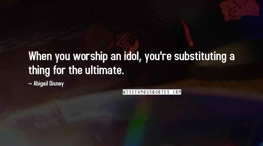 Abigail Disney Quotes: When you worship an idol, you're substituting a thing for the ultimate.