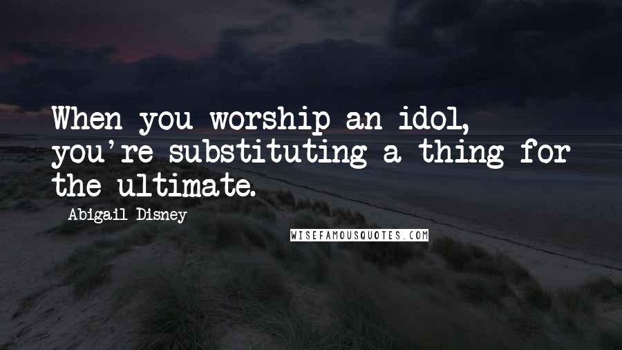 Abigail Disney Quotes: When you worship an idol, you're substituting a thing for the ultimate.