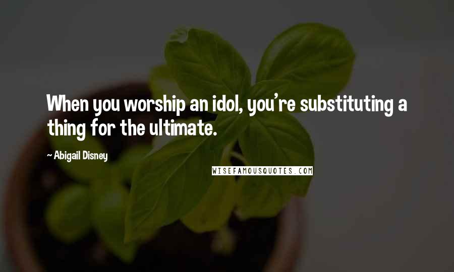 Abigail Disney Quotes: When you worship an idol, you're substituting a thing for the ultimate.