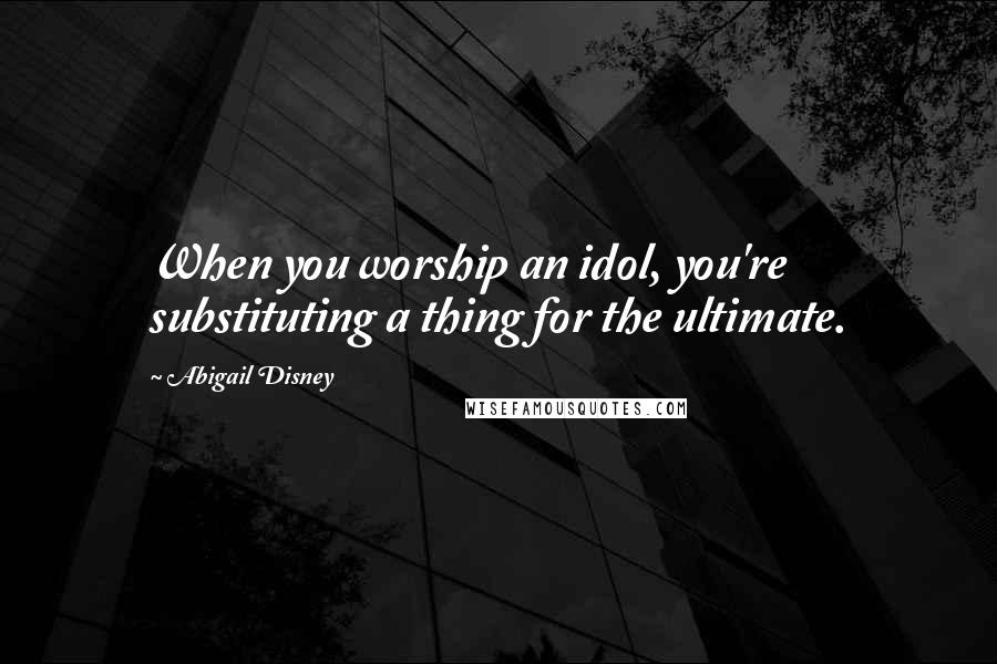 Abigail Disney Quotes: When you worship an idol, you're substituting a thing for the ultimate.