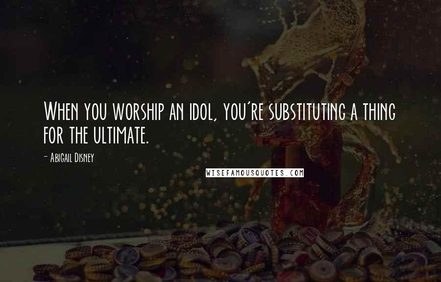 Abigail Disney Quotes: When you worship an idol, you're substituting a thing for the ultimate.