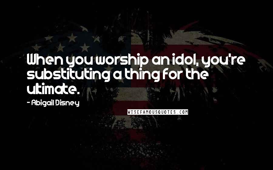 Abigail Disney Quotes: When you worship an idol, you're substituting a thing for the ultimate.