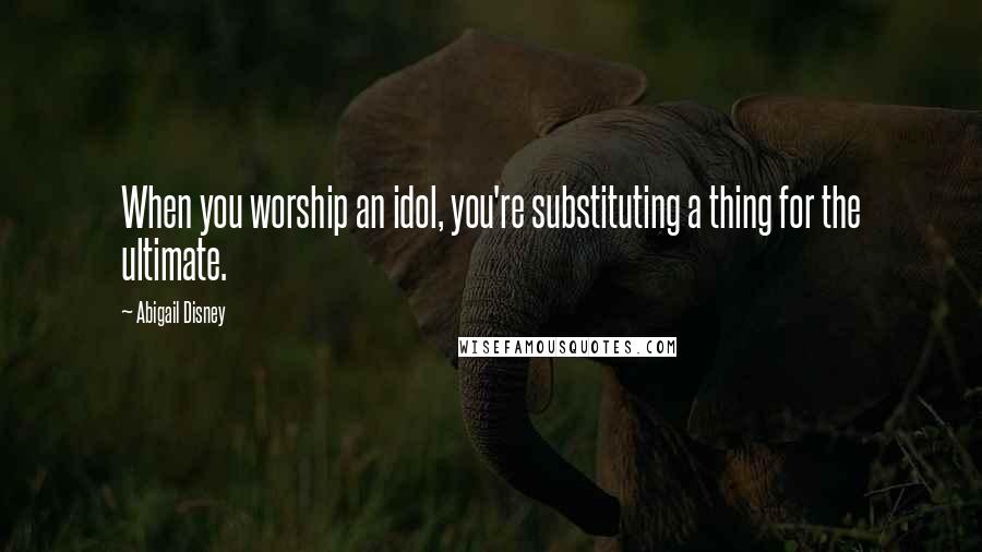 Abigail Disney Quotes: When you worship an idol, you're substituting a thing for the ultimate.