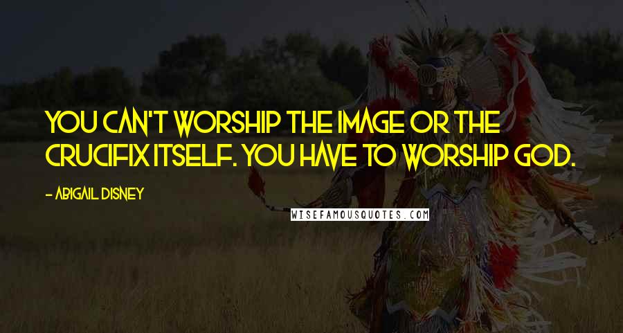 Abigail Disney Quotes: You can't worship the image or the Crucifix itself. You have to worship God.