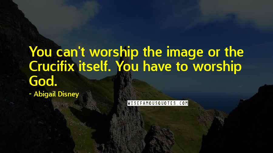 Abigail Disney Quotes: You can't worship the image or the Crucifix itself. You have to worship God.