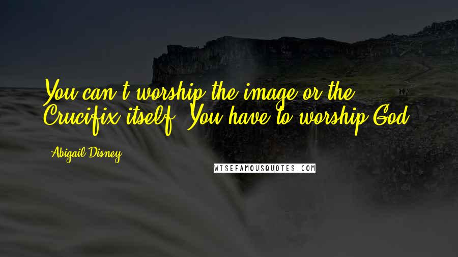 Abigail Disney Quotes: You can't worship the image or the Crucifix itself. You have to worship God.