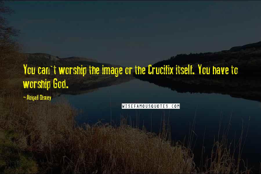 Abigail Disney Quotes: You can't worship the image or the Crucifix itself. You have to worship God.