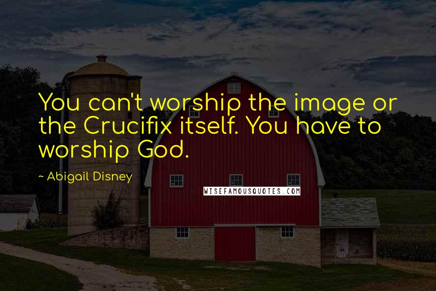 Abigail Disney Quotes: You can't worship the image or the Crucifix itself. You have to worship God.