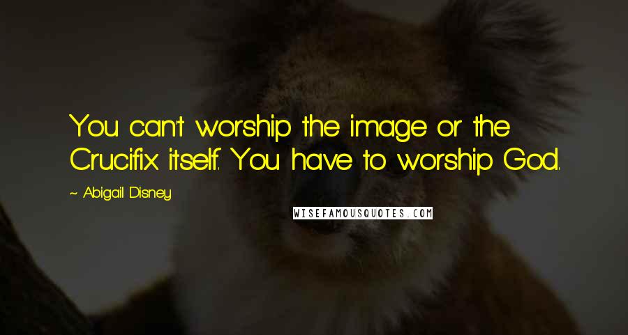 Abigail Disney Quotes: You can't worship the image or the Crucifix itself. You have to worship God.