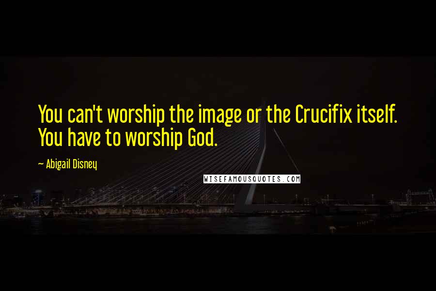 Abigail Disney Quotes: You can't worship the image or the Crucifix itself. You have to worship God.