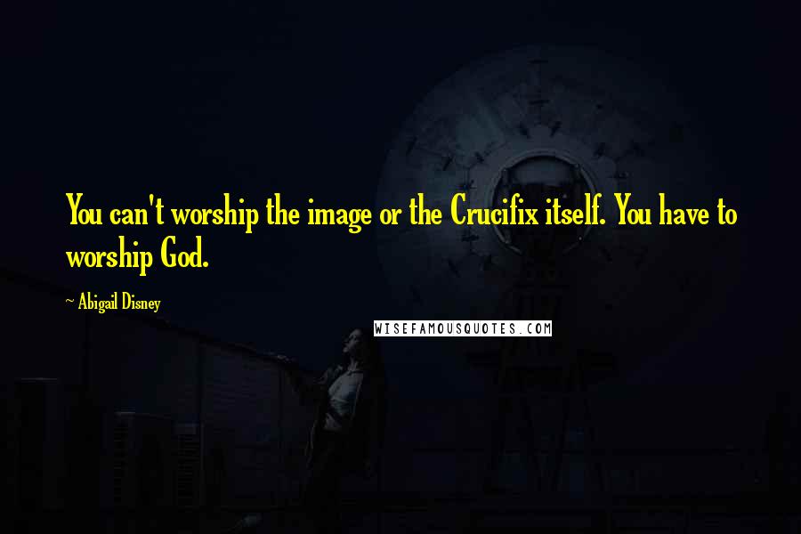 Abigail Disney Quotes: You can't worship the image or the Crucifix itself. You have to worship God.