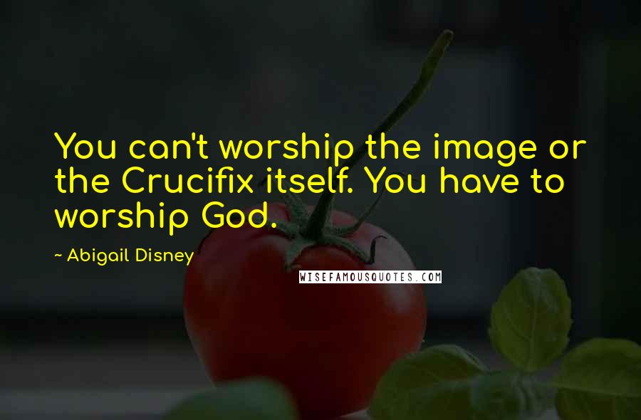 Abigail Disney Quotes: You can't worship the image or the Crucifix itself. You have to worship God.