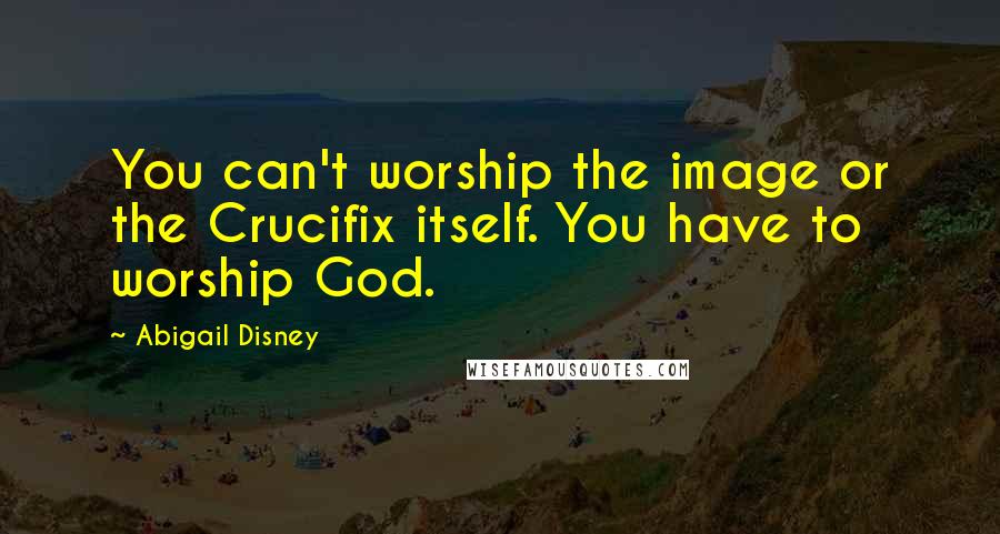 Abigail Disney Quotes: You can't worship the image or the Crucifix itself. You have to worship God.