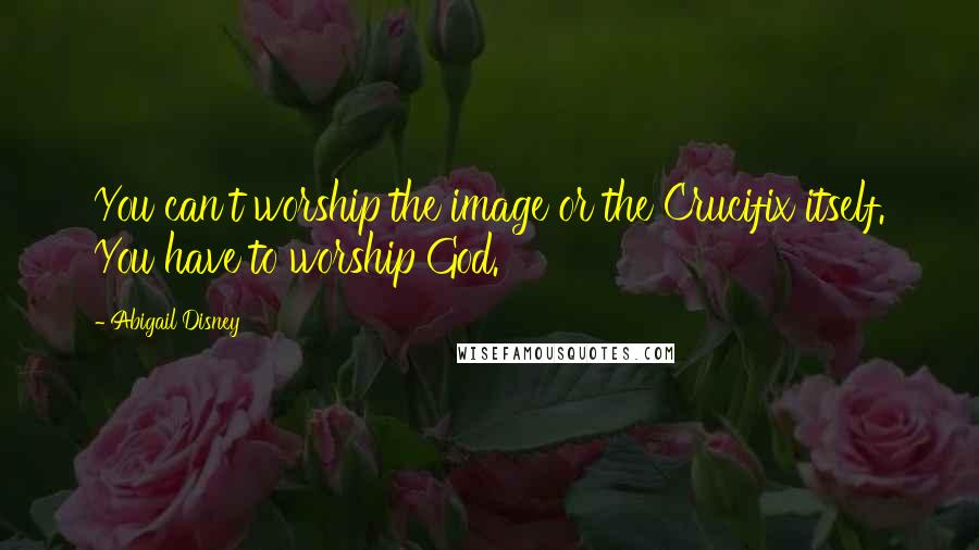 Abigail Disney Quotes: You can't worship the image or the Crucifix itself. You have to worship God.