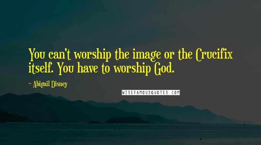 Abigail Disney Quotes: You can't worship the image or the Crucifix itself. You have to worship God.