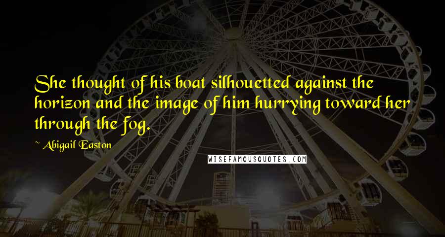 Abigail Easton Quotes: She thought of his boat silhouetted against the horizon and the image of him hurrying toward her through the fog.