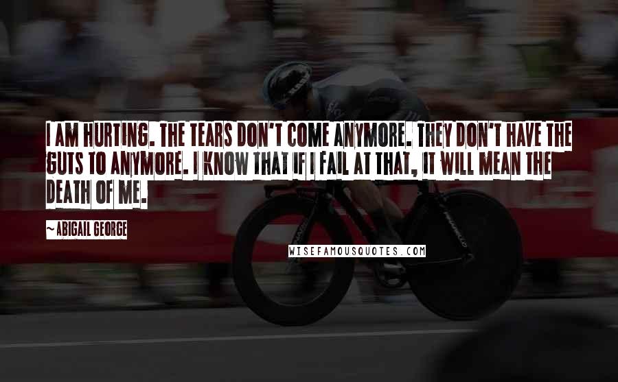 Abigail George Quotes: I am hurting. The tears don't come anymore. They don't have the guts to anymore. I know that if I fail at that, it will mean the death of me.