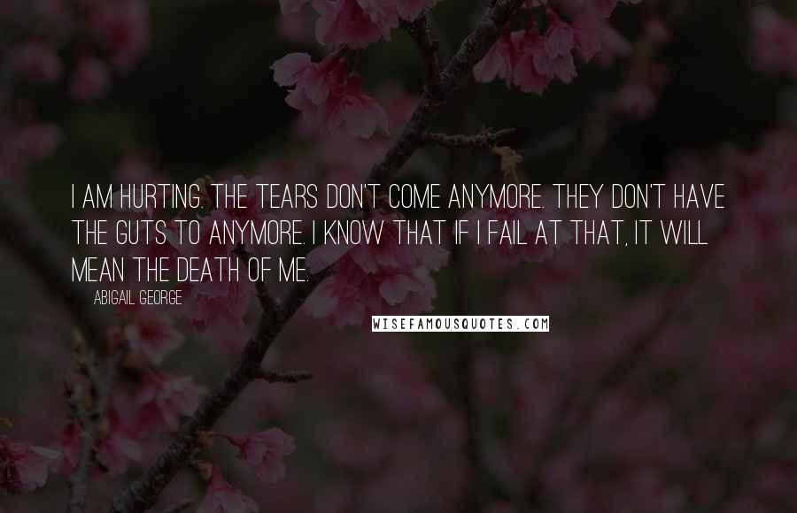 Abigail George Quotes: I am hurting. The tears don't come anymore. They don't have the guts to anymore. I know that if I fail at that, it will mean the death of me.