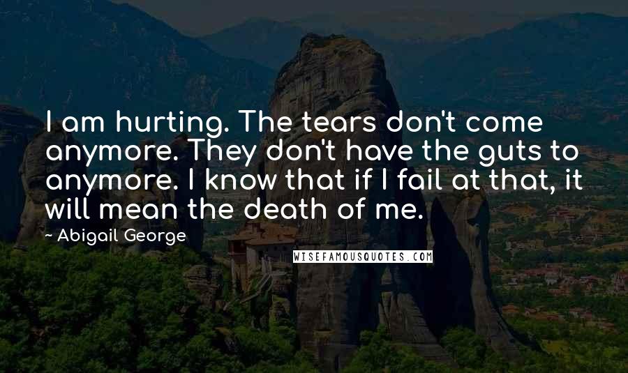 Abigail George Quotes: I am hurting. The tears don't come anymore. They don't have the guts to anymore. I know that if I fail at that, it will mean the death of me.