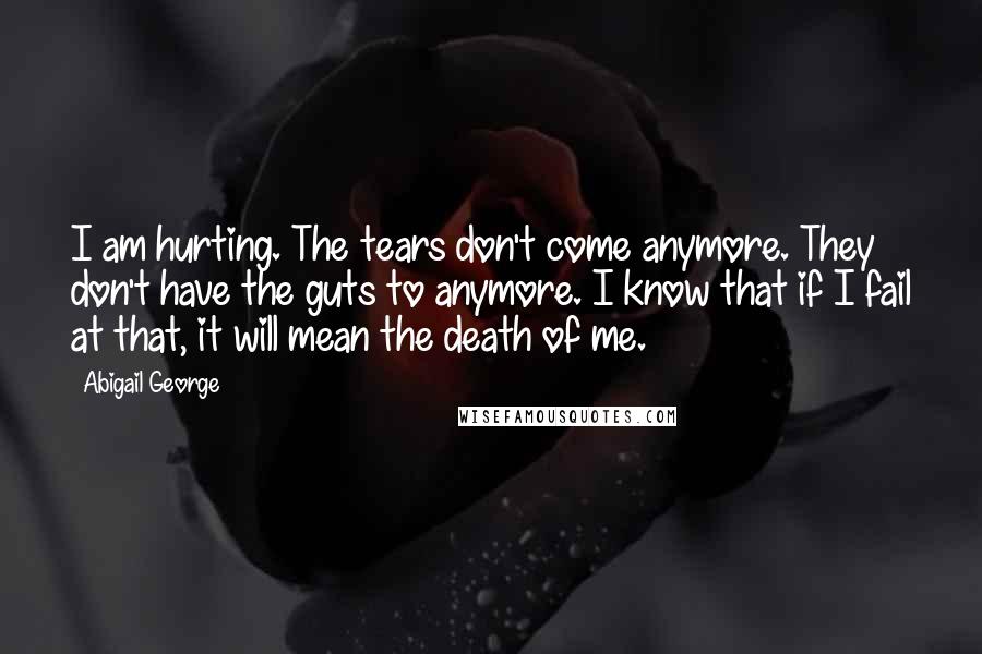 Abigail George Quotes: I am hurting. The tears don't come anymore. They don't have the guts to anymore. I know that if I fail at that, it will mean the death of me.