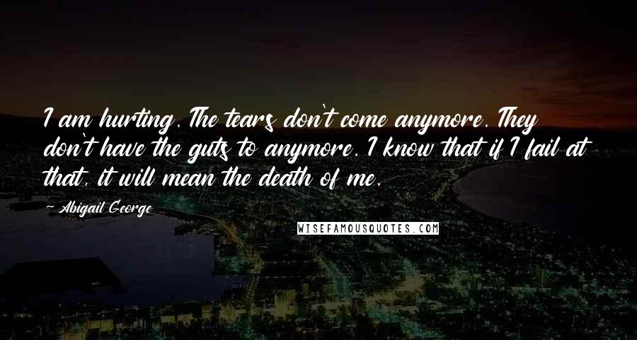 Abigail George Quotes: I am hurting. The tears don't come anymore. They don't have the guts to anymore. I know that if I fail at that, it will mean the death of me.