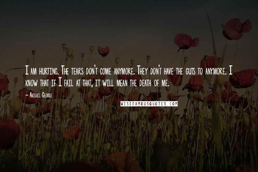 Abigail George Quotes: I am hurting. The tears don't come anymore. They don't have the guts to anymore. I know that if I fail at that, it will mean the death of me.