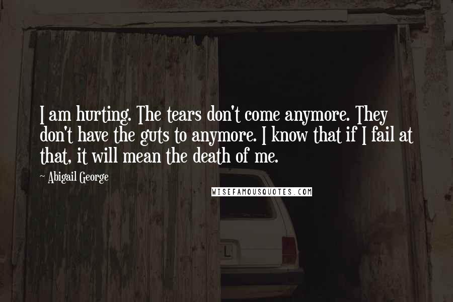 Abigail George Quotes: I am hurting. The tears don't come anymore. They don't have the guts to anymore. I know that if I fail at that, it will mean the death of me.