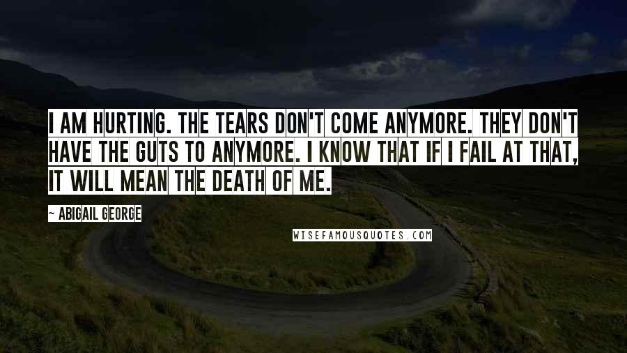 Abigail George Quotes: I am hurting. The tears don't come anymore. They don't have the guts to anymore. I know that if I fail at that, it will mean the death of me.