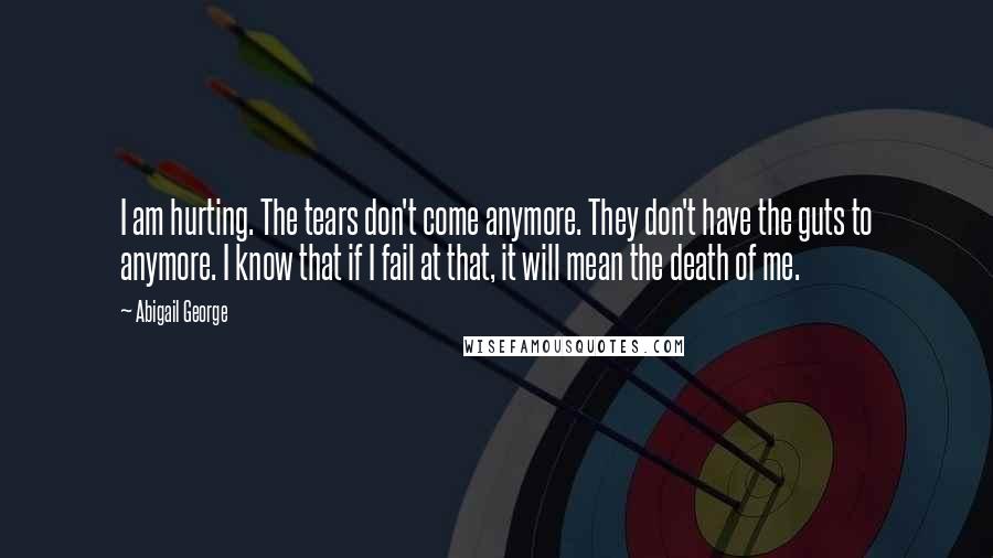 Abigail George Quotes: I am hurting. The tears don't come anymore. They don't have the guts to anymore. I know that if I fail at that, it will mean the death of me.