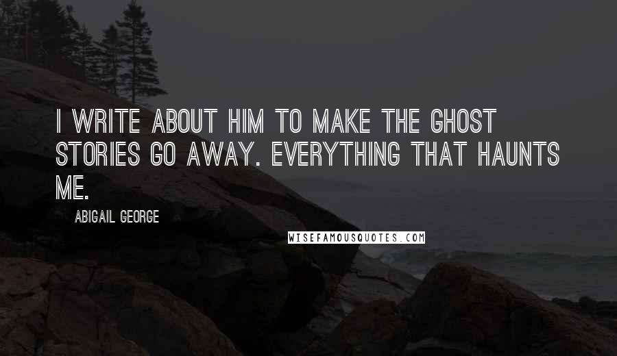Abigail George Quotes: I write about him to make the ghost stories go away. Everything that haunts me.
